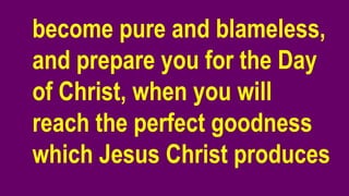 become pure and blameless,
and prepare you for the Day
of Christ, when you will
reach the perfect goodness
which Jesus Christ produces
 