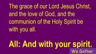 The grace of our Lord Jesus Christ,
and the love of God, and the
communion of the Holy Spirit be
with you all.
All: And with your spirit.
We Gather
 