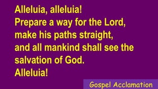 Alleluia, alleluia!
Prepare a way for the Lord,
make his paths straight,
and all mankind shall see the
salvation of God.
Alleluia!
Gospel Acclamation
 
