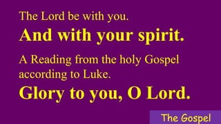 The Lord be with you.
And with your spirit.
A Reading from the holy Gospel
according to Luke.
Glory to you, O Lord.
The Gospel
 