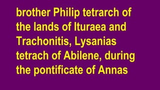 brother Philip tetrarch of
the lands of Ituraea and
Trachonitis, Lysanias
tetrach of Abilene, during
the pontificate of Annas
 