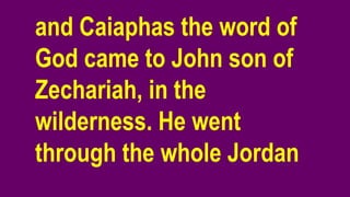 and Caiaphas the word of
God came to John son of
Zechariah, in the
wilderness. He went
through the whole Jordan
 