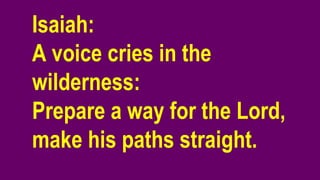 Isaiah:
A voice cries in the
wilderness:
Prepare a way for the Lord,
make his paths straight.
 