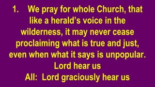 1. We pray for whole Church, that
like a herald’s voice in the
wilderness, it may never cease
proclaiming what is true and just,
even when what it says is unpopular.
Lord hear us
All: Lord graciously hear us
 