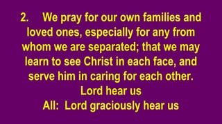 2. We pray for our own families and
loved ones, especially for any from
whom we are separated; that we may
learn to see Christ in each face, and
serve him in caring for each other.
Lord hear us
All: Lord graciously hear us
 