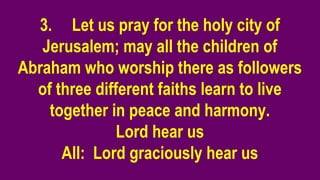 3. Let us pray for the holy city of
Jerusalem; may all the children of
Abraham who worship there as followers
of three different faiths learn to live
together in peace and harmony.
Lord hear us
All: Lord graciously hear us
 