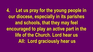 4. Let us pray for the young people in
our diocese, especially in its parishes
and schools, that they may feel
encouraged to play an active part in the
life of the Church. Lord hear us
All: Lord graciously hear us
 