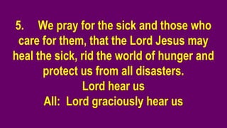 5. We pray for the sick and those who
care for them, that the Lord Jesus may
heal the sick, rid the world of hunger and
protect us from all disasters.
Lord hear us
All: Lord graciously hear us
 