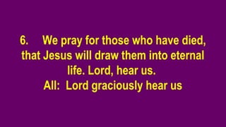 6. We pray for those who have died,
that Jesus will draw them into eternal
life. Lord, hear us.
All: Lord graciously hear us
 