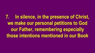 7. In silence, in the presence of Christ,
we make our personal petitions to God
our Father, remembering especially
those intentions mentioned in our Book
 