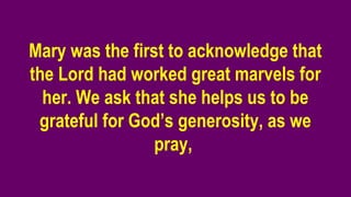 Mary was the first to acknowledge that
the Lord had worked great marvels for
her. We ask that she helps us to be
grateful for God’s generosity, as we
pray,
 