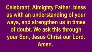 Celebrant: Almighty Father, bless
us with an understanding of your
ways, and strengthen us in times
of doubt. We ask this through
your Son, Jesus Christ our Lord.
Amen.
 