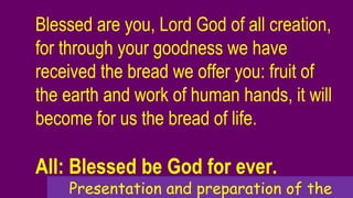 Blessed are you, Lord God of all creation,
for through your goodness we have
received the bread we offer you: fruit of
the earth and work of human hands, it will
become for us the bread of life.
All: Blessed be God for ever.
Presentation and preparation of the
 
