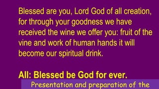 Blessed are you, Lord God of all creation,
for through your goodness we have
received the wine we offer you: fruit of the
vine and work of human hands it will
become our spiritual drink.
All: Blessed be God for ever.
Presentation and preparation of the
 