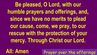 Be pleased, O Lord, with our
humble prayers and offerings, and,
since we have no merits to plead
our cause, come, we pray, to our
rescue with the protection of your
mercy. Through Christ our Lord.
All: Amen Prayer over the offerings
 