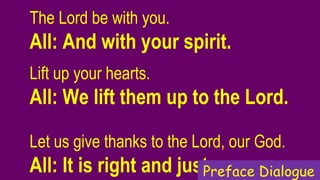 The Lord be with you.  
All: And with your spirit.
Lift up your hearts.   
All: We lift them up to the Lord.
Let us give thanks to the Lord, our God.  
All: It is right and just.Preface Dialogue
 