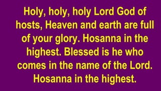 Holy, holy, holy Lord God of
hosts, Heaven and earth are full
of your glory. Hosanna in the
highest. Blessed is he who
comes in the name of the Lord.
Hosanna in the highest.
 