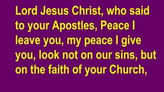 Lord Jesus Christ, who said
to your Apostles, Peace I
leave you, my peace I give
you, look not on our sins, but
on the faith of your Church,
 
