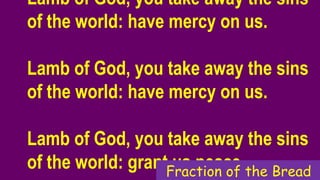 Lamb of God, you take away the sins
of the world: have mercy on us.
Lamb of God, you take away the sins
of the world: have mercy on us.
Lamb of God, you take away the sins
of the world: grant us peace.Fraction of the Bread
 