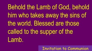 Behold the Lamb of God, behold
him who takes away the sins of
the world. Blessed are those
called to the supper of the
Lamb.
Invitation to Communion
 