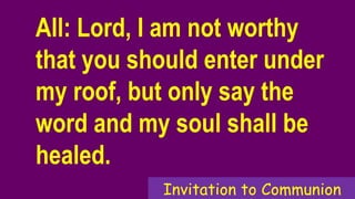 All: Lord, I am not worthy
that you should enter under
my roof, but only say the
word and my soul shall be
healed.
Invitation to Communion
 