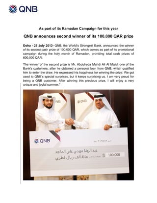 As part of its Ramadan Campaign for this year
QNB announces second winner of its 100,000 QAR prize
Doha - 28 July 2013- QNB, the World’s Strongest Bank, announced the winner
of its second cash prize of 100,000 QAR, which comes as part of its promotional
campaign during the holy month of Ramadan, providing total cash prizes of
600,000 QAR.
The winner of the second prize is Mr. Abdulreda Mahdi Ali Al Majid, one of the
Bank's customers, after he obtained a personal loan from QNB, which qualified
him to enter the draw. He expressed his happiness for winning the prize: We got
used to QNB’s special surprises, but it keeps surprising us. I am very proud for
being a QNB customer. After winning this precious prize, I will enjoy a very
unique and joyful summer."
 