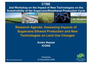 CTBE
 2nd Workshop on the Impact of New Technologies on the
Sustainability of the Sugarcane/Bioethanol Production Cycle




             Research Agenda: Assessing Impacts of
              Sugarcane Ethanol Production and New
               Technologies on Land Use Changes

                           Andre Nassar
                              ICONE



                               Campinas
 www.iconebrasil.org.br   12 November 2009
 