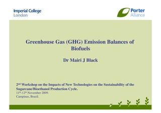 Greenhouse Gas (GHG) Emission Balances of
                        Biofuels

                              Dr Mairi J Black




2nd Workshop on the Impacts of New Technologies on the Sustainability of the
Sugarcane/Bioethanol Production Cycle.
11th-12th November 2009.
Campinas, Brazil.
 
