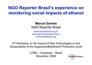 NGO Reporter Brasil’s experience on
monitoring social impacts of ethanol

                   Marcel Gomes
                 NGO Repórter Brasil
                   www.reporterbrasil.org.br
                  www.agrocombustiveis.org.br
                     www.biofuelbrazil.org


 2nd Workshop on the Impact of New Technologies on the
Sustainability of the Sugarcane/Bioethanol Production Cycle

                CTBE – Campinas – Brazil
                   November, 2009
 