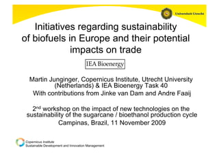 Initiatives regarding sustainability
of biofuels in Europe and their potential
             impacts on trade

  Martin Junginger, Copernicus Institute, Utrecht University
           (Netherlands) & IEA Bioenergy Task 40
   With contributions from Jinke van Dam and Andre Faaij

   2nd workshop on the impact of new technologies on the
 sustainability of the sugarcane / bioethanol production cycle
             Campinas, Brazil, 11 November 2009

Copernicus Institute
Sustainable Development and Innovation Management
 