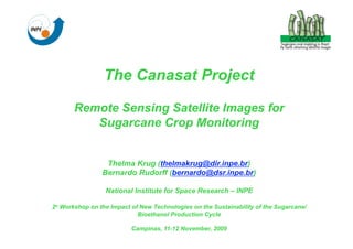 The Canasat Project

       Remote Sensing Satellite Images for
          Sugarcane Crop Monitoring


                 Thelma Krug (thelmakrug@dir.inpe.br)
                Bernardo Rudorff (bernardo@dsr.inpe.br)

                 National Institute for Space Research – INPE

2o Workshop on the Impact of New Technologies on the Sustainability of the Sugarcane/
                            Bioethanol Production Cycle

                          Campinas, 11-12 November, 2009
 