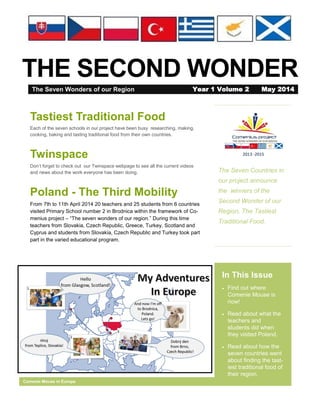 THE SECOND WONDER
The Seven Countries in
our project announce
the winners of the
Second Wonder of our
Region, The Tastiest
Traditional Food.
In This Issue
 Find out where
Comenie Mouse is
now!
 Read about what the
teachers and
students did when
they visited Poland.
 Read about how the
seven countries went
about finding the tast-
iest traditional food of
their region.
Comenie Mouse in Europe
Tastiest Traditional Food
Each of the seven schools in our project have been busy researching, making,
cooking, baking and tasting traditional food from their own countries.
Twinspace
Don’t forget to check out our Twinspace webpage to see all the current videos
and news about the work everyone has been doing.
Poland - The Third Mobility
From 7th to 11th April 2014 20 teachers and 25 students from 6 countries
visited Primary School number 2 in Brodnica within the framework of Co-
menius project – “The seven wonders of our region.” During this time
teachers from Slovakia, Czech Republic, Greece, Turkey, Scotland and
Cyprus and students from Slovakia, Czech Republic and Turkey took part
part in the varied educational program.
The Seven Wonders of our Region Year 1 Volume 2 May 2014
 