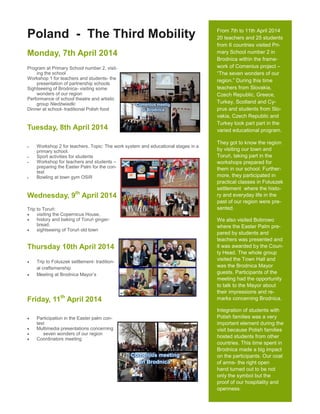 From 7th to 11th April 2014
20 teachers and 25 students
from 6 countries visited Pri-
mary School number 2 in
Brodnica within the frame-
work of Comenius project –
“The seven wonders of our
region.” During this time
teachers from Slovakia,
Czech Republic, Greece,
Turkey, Scotland and Cy-
prus and students from Slo-
vakia, Czech Republic and
Turkey took part part in the
varied educational program.
They got to know the region
by visiting our town and
Toruń, taking part in the
workshops prepared for
them in our school. Further-
more, they participated in
practical classes in Foluszek
settlement where the histo-
ry and everyday life in the
past of our region were pre-
sented.
We also visited Bobrowo
where the Easter Palm pre-
pared by students and
teachers was presented and
it was awarded by the Coun-
ty Head. The whole group
visited the Town Hall and
was the Brodnica Mayor
guests. Participants of the
meeting had the opportunity
to talk to the Mayor about
their impressions and re-
marks concerning Brodnica.
Integration of students with
Polish families was a very
important element during the
visit because Polish families
hosted students from other
countries. This time spent in
Brodnica made a big impact
on the participants. Our coat
of arms- the right open
hand turned out to be not
only the symbol but the
proof of our hospitality and
openness.
Poland - The Third Mobility
Monday, 7th April 2014
Program at Primary School number 2, visit-
ing the school
Workshop 1 for teachers and students- the
presentation of partnership schools
Sightseeing of Brodnica- visiting some
wonders of our region
Performance of school theatre and artistic
group Niedźwiadki
Dinner at school- traditional Polish food
Tuesday, 8th April 2014
 Workshop 2 for teachers. Topic: The work system and educational stages in a
primary school.
 Sport activities for students
 Workshop for teachers and students –
preparing the Easter Palm for the con-
test
 Bowling at town gym OSiR
Wednesday, 9th
April 2014
Trip to Toruń:
 visiting the Copernicus House,
 history and baking of Toruń ginger-
bread,
 sightseeing of Toruń old town
Thursday 10th April 2014
 Trip to Foluszek settlement- tradition-
al craftsmanship
 Meeting at Brodnica Mayor’s
Friday, 11th
April 2014
 Participation in the Easter palm con-
test
 Multimedia presentations concerning
 seven wonders of our region
 Coordinators meeting
 