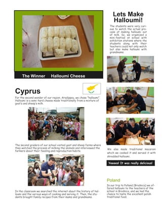 Cyprus
For the second wonder of our region, Aradippou, we chose ”halloumi”.
Halloumi is a semi-hard cheese made traditionally from a mixture of
goat’s and sheep’s milk.
The second graders of our school visited goat and sheep farms where
they watched the process of milking the animals and interviewed the
farmers about their feeding and reproduction habits.
In the classroom we searched the internet about the history of hal-
loumi and the various ways of cooking and serving it. Then, the stu-
dents brought family recipes from their mams and grandmams.
Lets Make
Halloumi!
The students were very curi-
ous to watch the actual pro-
cess of making halloumi out
of milk. So, we organized a
mini-festival at school with
exhibition stations where the
students along with their
teachers could not only watch
but also make halloumi with
grandmams.
Yeeees! It was really delicious!
The Winner Halloumi Cheese
We also made traditional macaroni
which we cooked it and served it with
shredded halloumi.
Poland
In our trip to Polland (Brodnica) we of-
fered halloumi to the teachers of the
school in Brodnica, and we had the
chance to taste the excellent polish
traditional food.
 