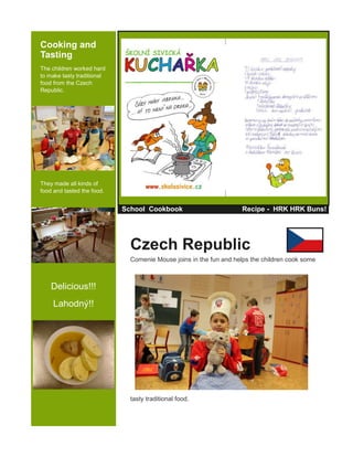 Cooking and
Tasting
The children worked hard
to make tasty traditional
food from the Czech
Republic.
They made all kinds of
food and tasted the food.
Delicious!!!
Lahodný!!
School Cookbook Recipe - HRK HRK Buns!
Czech Republic
Comenie Mouse joins in the fun and helps the children cook some
tasty traditional food.
 