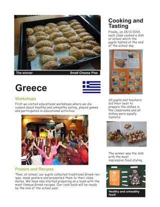 Greece
Workshops
First we visited educational workshops where we dis-
cussed about healthy and unhealthy eating, played games
and participated in educational activities.
Posters and Recipes
Then, at school, our pupils collected traditional Greek rec-
ipes, made posters and presented them to their class-
mates. We have also started preparing an e book with the
most famous Greek recipes. Our cook book will be ready
by the end of the school year.
Cooking and
Tasting
Finally, on 28/2/2014,
each class cooked a dish
at school which the
pupils tasted at the end
of the school day.
All pupils and teachers
did their best to
prepare the dishes in
the classrooms and all
dishes were equally
tasteful.
The winner was the dish
with the most
impressive food styling.
Healthy and unhealthy
food!
The winner Small Cheese Pies
 