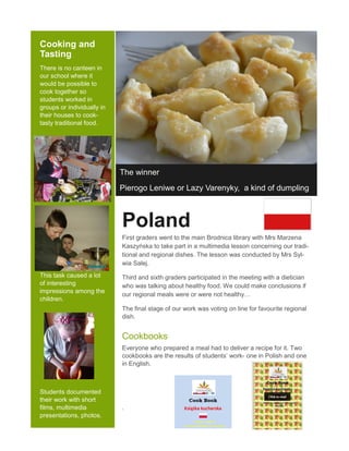 Cooking and
Tasting
There is no canteen in
our school where it
would be possible to
cook together so
students worked in
groups or individually in
their houses to cook-
tasty traditional food.
This task caused a lot
of interesting
impressions among the
children.
Students documented
their work with short
films, multimedia
presentations, photos.
The winner
Pierogo Leniwe or Lazy Varenyky, a kind of dumpling
Poland
First graders went to the main Brodnica library with Mrs Marzena
Kaszyńska to take part in a multimedia lesson concerning our tradi-
tional and regional dishes. The lesson was conducted by Mrs Syl-
wia Salej.
Third and sixth graders participated in the meeting with a dietician
who was talking about healthy food. We could make conclusions if
our regional meals were or were not healthy…
The final stage of our work was voting on line for favourite regional
dish.
Cookbooks
Everyone who prepared a meal had to deliver a recipe for it. Two
cookbooks are the results of students’ work- one in Polish and one
in English.
.
 