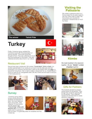 Turkey
Firstly, Comenius group updated the
Comenius board with the presentation of
second wonder. They wrote what they
thought of food. They also collected our local
food and presented on the board. They also
collected proverbs about food in our culture.
Restaurant Visit
Second stop was a restaurant. We cooked “Tuzda Balık” (Fish in Salt). It is
another special taste in our vicinity as our town is by the Salt Lake and salt
production is so common and the town is also by the Hirfanlı Dam and carp is a
typical fish living there. Fish in Salt is totally a natural dish for us. It takes about 4
hours to roast but an unforgetable taste. We ate it there and we hope to host you
in that restaurant too.
Survey
Comenius group held a
survey among almost all
students and teachers to
learn “the most delicious
food” of our town. They
collected 10 local dishes
and the winner was
“Tahinli Pide” (Pida with
Sesame Oil). It is a kind of
pastry and it is peculiar to
only our town. It is generally eaten for breakfast and five
o’clock tea.
Visiting the
Patisserie
We visited a patisserie which is a
famous place for its pastry types to
see how Tahini Pide is made. We
took photos and recorded its
production. Students had so much
fun there.
The winner “Tahinli Pide
Kömbe
We made breakfast in the classroom
together . We ate “kömbe” ( a kind
of pastry) together.
Gifts for Partners
The students decided to prepare
recipe books for all partners. They
though they would be special gifts
for all partners. They collected
recipes and did their best to create
attractive magazines.
 