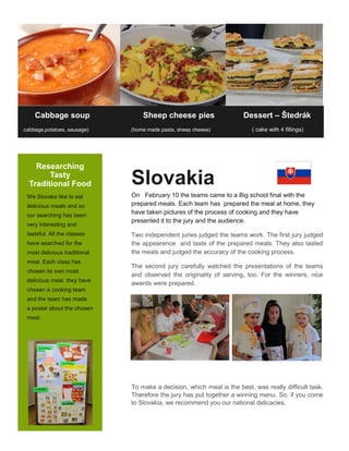 Researching
Tasty
Traditional Food
We Slovaks like to eat
delicious meals and so
our searching has been
very interesting and
tasteful. All the classes
have searched for the
most delicious traditional
meal. Each class has
chosen its own most
delicious meal, they have
chosen a cooking team
and the team has made
a poster about the chosen
meal.
Cabbage soup Sheep cheese pies Dessert – Štedrák
(cabbage,potatoes, sausage) (home made pasta, sheep cheese) ( cake with 4 fillings)
Slovakia
On February 10 the teams came to a Big school final with the
prepared meals. Each team has prepared the meal at home, they
have taken pictures of the process of cooking and they have
presented it to the jury and the audience.
Two independent juries judged the teams work. The first jury judged
the appearence and taste of the prepared meals. They also tasted
the meals and judged the accuracy of the cooking process.
The second jury carefully watched the presentations of the teams
and observed the originality of serving, too. For the winners, nice
awards were prepared.
To make a decision, which meal is the best, was really difficult task.
Therefore the jury has put together a winning menu. So, if you come
to Slovakia, we recommend you our national delicacies.
 
