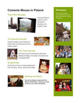 Twinspace
Find out more about
Comenie Mouse’s adven-
tures in Europe by visiting
Twinspace.
Comenie Mouse in Poland
The First Wonder
Comenie Mouse
visits the First
Wonder of
Brodnica, the
Castle Tower.
The Second Wonder
Comenie tastes some traditional
Polish food. He tried aspic but he
prefers cake!!
The Third Wonder
He tried out some traditional craft at the
Medieval Village. He made a horseshoe at
the blacksmiths.
Gingerbread
He found out how to make gingerbread
from rye flour, honey, spices and vodka.
Meeting the Mayor
Comenie shakes hands with the
Mayor of Brodnica. Thank you very
much for our visit to Brodnica.
 