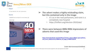 IMAGE/MEME OCR
24
➢ The advert makes a highly misleading claim,
but this contained only in the image
○ it’s six in the next parliament, and none is a
completely new hospital
○ https://fullfact.org/election-2019/ads/
➢ There were between 800k-900k impressions of
adverts that used this image
https://www.facebook.com/ads/library/?active_status=all&ad_type=political_
and_issue_ads&country=GB&view_all_page_id=8807334278
Credit: Mark Greenwood (Sheffield)
 