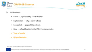 COVID-19 CLASSIFIER
➢ IFCN dataset:
• Claim → rephrased by a fact-checker
• Explanation → why a claim is false
• Source link → page of the debunk
• Date → of publication in the IFCN Poynter website
• Type of media
• Original website
https://www.poynter.org/ifcn-covid-19-misinformation/
26
 
