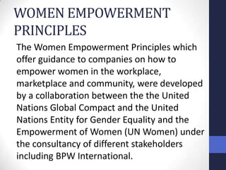 WOMEN EMPOWERMENT
PRINCIPLES
The Women Empowerment Principles which
offer guidance to companies on how to
empower women in the workplace,
marketplace and community, were developed
by a collaboration between the the United
Nations Global Compact and the United
Nations Entity for Gender Equality and the
Empowerment of Women (UN Women) under
the consultancy of different stakeholders
including BPW International.
 