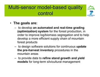 Multi-sensor model-based quality
control
• The goals are:
– to develop an automated and real-time grading
(optimization) system for the forest production, in
order to improve log/biomass segregation and to help
develop a more efficient supply chain of mountain
forest products
– to design software solutions for continuous update
the pre-harvest inventory procedures in the
mountain areas
– to provide data to refine stand growth and yield
models for long-term silvicultural management
 