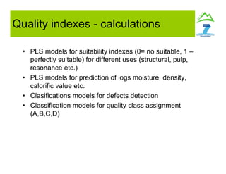 • PLS models for suitability indexes (0= no suitable, 1 –
perfectly suitable) for different uses (structural, pulp,
resonance etc.)
• PLS models for prediction of logs moisture, density,
calorific value etc.
• Clasifications models for defects detection
• Classification models for quality class assignment
(A,B,C,D)
Quality indexes - calculations
 