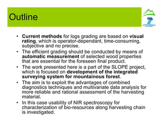 Outline
• Current methods for logs grading are based on visual
rating, which is operator-dependant, time-consuming,
subjective and no precise.
• The efficient grading should be conducted by means of
automatic measurement of selected wood properties
that are essential for the foreseen final product.
• The work presented here is a part of the SLOPE project,
which is focused on development of the integrated
surveying system for mountainous forest.
• The aim is to exploit the advantages of combined
diagnostics techniques and multivariate data analysis for
more reliable and rational assessment of the harvesting
material.
• In this case usability of NIR spectroscopy for
characterization of bio-resources along harvesting chain
is investigated.
 