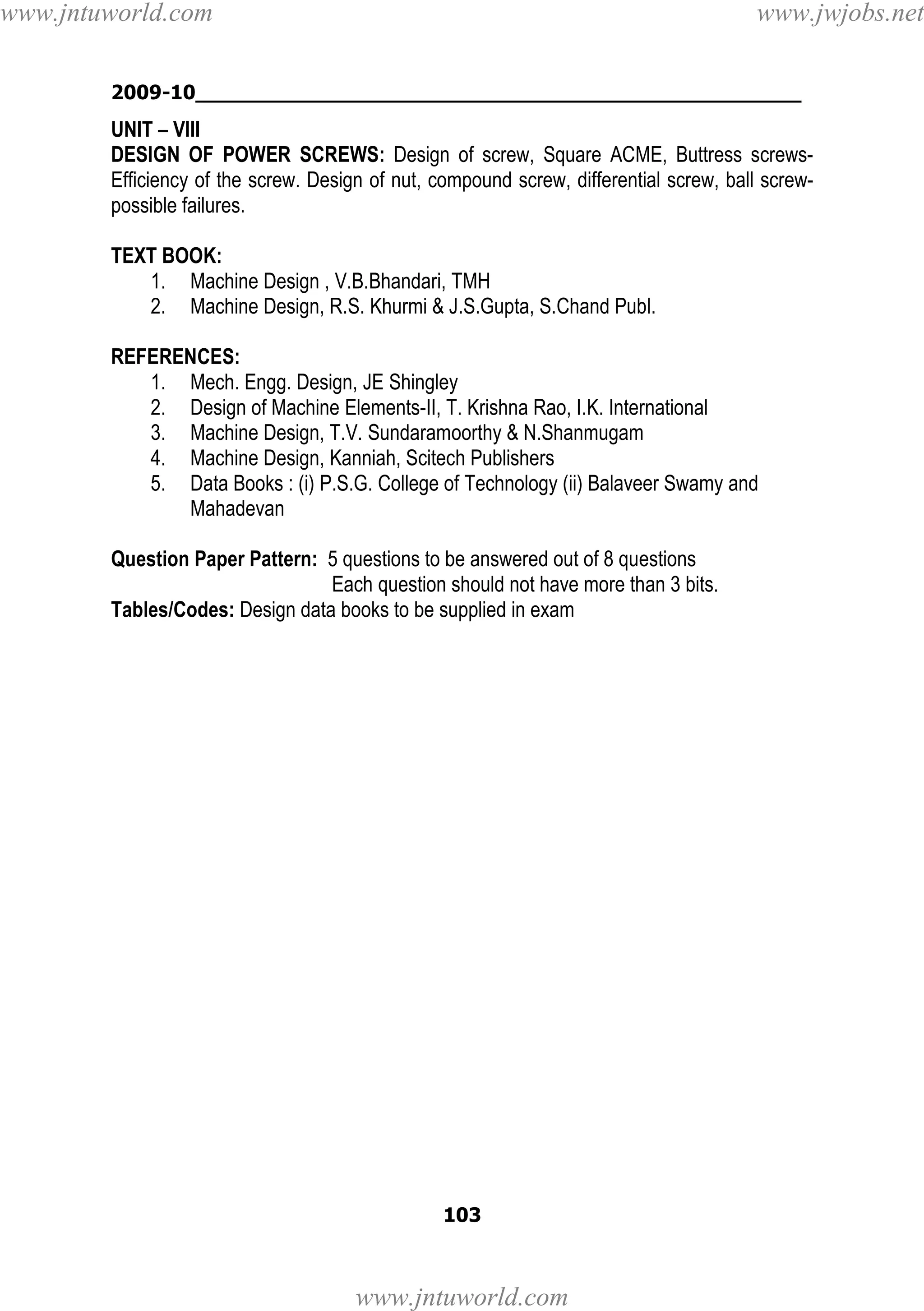 www.jntuworld.com

www.jwjobs.net

2009-10________________________________________________

UNIT – VIII
DESIGN OF POWER SCREWS: Design of screw, Square ACME, Buttress screwsEfficiency of the screw. Design of nut, compound screw, differential screw, ball screwpossible failures.
TEXT BOOK:
1. Machine Design , V.B.Bhandari, TMH
2. Machine Design, R.S. Khurmi & J.S.Gupta, S.Chand Publ.
REFERENCES:
1. Mech. Engg. Design, JE Shingley
2. Design of Machine Elements-II, T. Krishna Rao, I.K. International
3. Machine Design, T.V. Sundaramoorthy & N.Shanmugam
4. Machine Design, Kanniah, Scitech Publishers
5. Data Books : (i) P.S.G. College of Technology (ii) Balaveer Swamy and
Mahadevan
Question Paper Pattern: 5 questions to be answered out of 8 questions
Each question should not have more than 3 bits.
Tables/Codes: Design data books to be supplied in exam

103

www.jntuworld.com

 