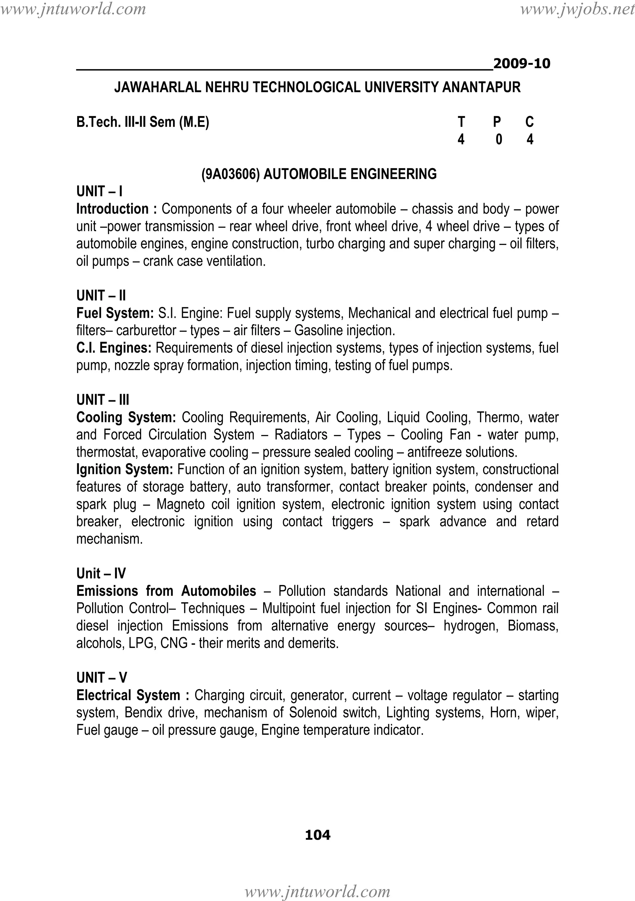 www.jntuworld.com

www.jwjobs.net

________________________________________________2009-10

JAWAHARLAL NEHRU TECHNOLOGICAL UNIVERSITY ANANTAPUR
B.Tech. III-II Sem (M.E)

T
4

P
0

C
4

(9A03606) AUTOMOBILE ENGINEERING
UNIT – I
Introduction : Components of a four wheeler automobile – chassis and body – power
unit –power transmission – rear wheel drive, front wheel drive, 4 wheel drive – types of
automobile engines, engine construction, turbo charging and super charging – oil filters,
oil pumps – crank case ventilation.
UNIT – II
Fuel System: S.I. Engine: Fuel supply systems, Mechanical and electrical fuel pump –
filters– carburettor – types – air filters – Gasoline injection.
C.I. Engines: Requirements of diesel injection systems, types of injection systems, fuel
pump, nozzle spray formation, injection timing, testing of fuel pumps.
UNIT – III
Cooling System: Cooling Requirements, Air Cooling, Liquid Cooling, Thermo, water
and Forced Circulation System – Radiators – Types – Cooling Fan - water pump,
thermostat, evaporative cooling – pressure sealed cooling – antifreeze solutions.
Ignition System: Function of an ignition system, battery ignition system, constructional
features of storage battery, auto transformer, contact breaker points, condenser and
spark plug – Magneto coil ignition system, electronic ignition system using contact
breaker, electronic ignition using contact triggers – spark advance and retard
mechanism.
Unit – IV
Emissions from Automobiles – Pollution standards National and international –
Pollution Control– Techniques – Multipoint fuel injection for SI Engines- Common rail
diesel injection Emissions from alternative energy sources– hydrogen, Biomass,
alcohols, LPG, CNG - their merits and demerits.
UNIT – V
Electrical System : Charging circuit, generator, current – voltage regulator – starting
system, Bendix drive, mechanism of Solenoid switch, Lighting systems, Horn, wiper,
Fuel gauge – oil pressure gauge, Engine temperature indicator.

104

www.jntuworld.com

 