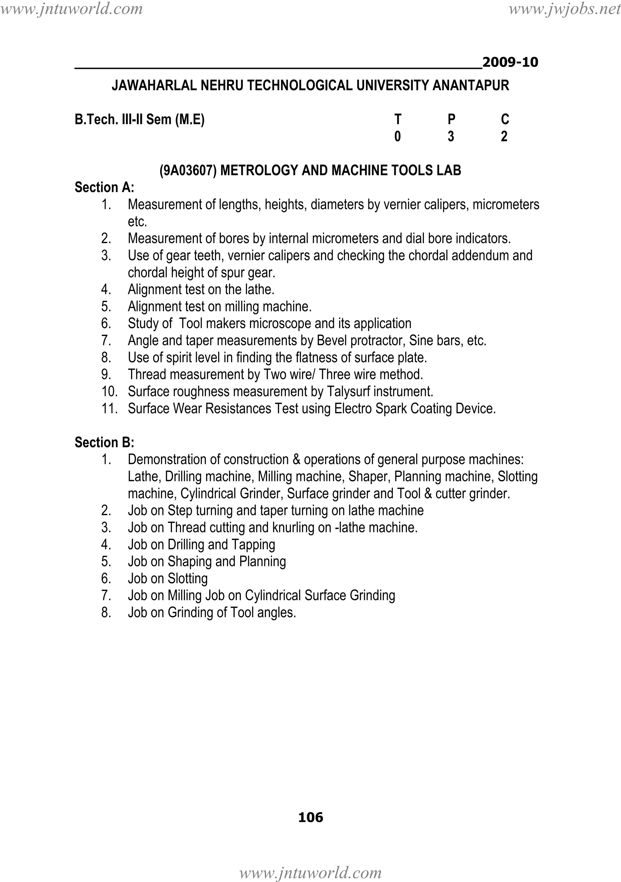www.jntuworld.com

www.jwjobs.net

________________________________________________2009-10

JAWAHARLAL NEHRU TECHNOLOGICAL UNIVERSITY ANANTAPUR
B.Tech. III-II Sem (M.E)

T
0

P
3

C
2

(9A03607) METROLOGY AND MACHINE TOOLS LAB
Section A:
1. Measurement of lengths, heights, diameters by vernier calipers, micrometers
etc.
2. Measurement of bores by internal micrometers and dial bore indicators.
3. Use of gear teeth, vernier calipers and checking the chordal addendum and
chordal height of spur gear.
4. Alignment test on the lathe.
5. Alignment test on milling machine.
6. Study of Tool makers microscope and its application
7. Angle and taper measurements by Bevel protractor, Sine bars, etc.
8. Use of spirit level in finding the flatness of surface plate.
9. Thread measurement by Two wire/ Three wire method.
10. Surface roughness measurement by Talysurf instrument.
11. Surface Wear Resistances Test using Electro Spark Coating Device.
Section B:
1. Demonstration of construction & operations of general purpose machines:
Lathe, Drilling machine, Milling machine, Shaper, Planning machine, Slotting
machine, Cylindrical Grinder, Surface grinder and Tool & cutter grinder.
2. Job on Step turning and taper turning on lathe machine
3. Job on Thread cutting and knurling on -lathe machine.
4. Job on Drilling and Tapping
5. Job on Shaping and Planning
6. Job on Slotting
7. Job on Milling Job on Cylindrical Surface Grinding
8. Job on Grinding of Tool angles.

106

www.jntuworld.com

 