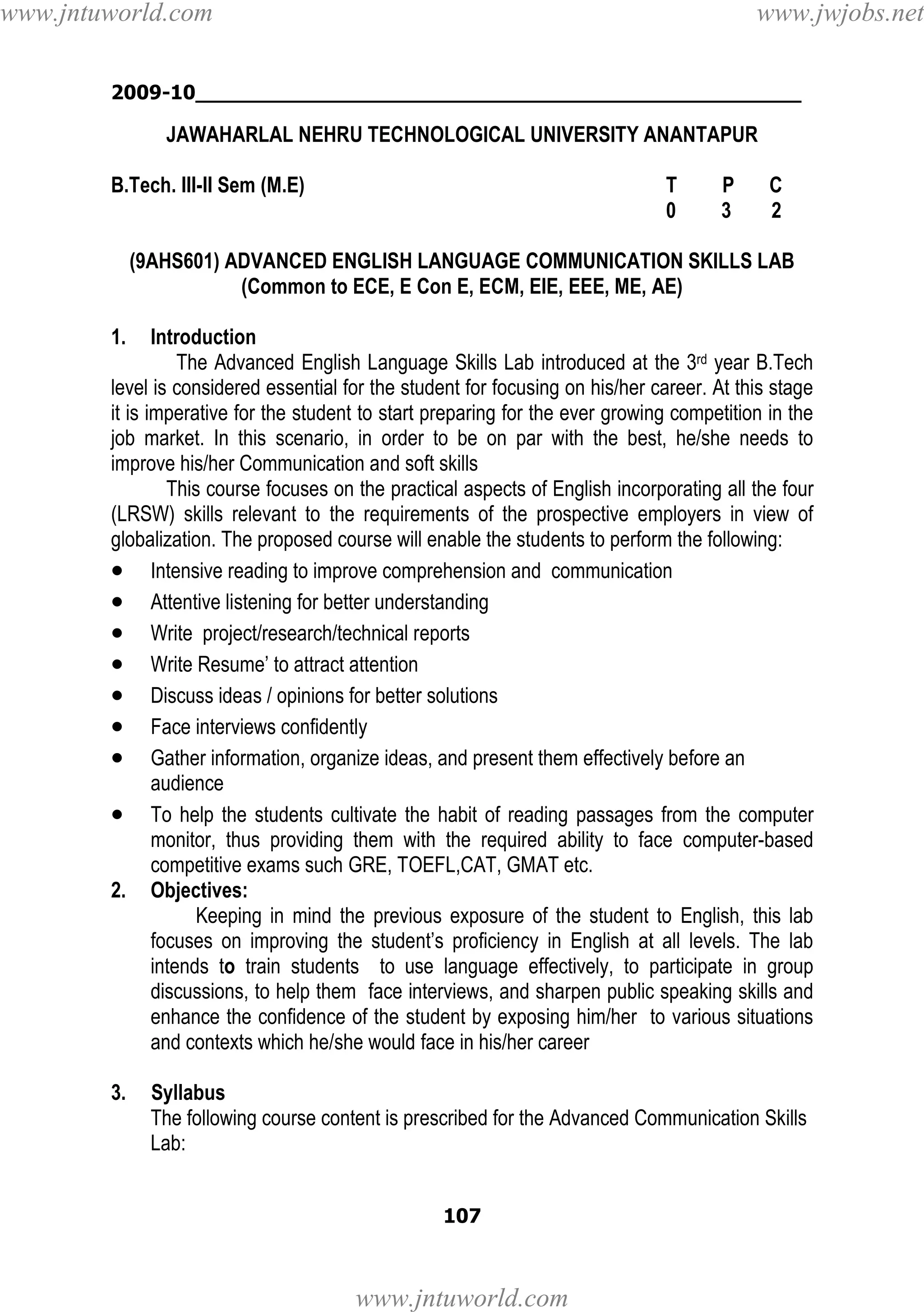 www.jntuworld.com

www.jwjobs.net

2009-10________________________________________________

JAWAHARLAL NEHRU TECHNOLOGICAL UNIVERSITY ANANTAPUR
B.Tech. III-II Sem (M.E)

T
0

P
3

C
2

(9AHS601) ADVANCED ENGLISH LANGUAGE COMMUNICATION SKILLS LAB
(Common to ECE, E Con E, ECM, EIE, EEE, ME, AE)
1.

Introduction
The Advanced English Language Skills Lab introduced at the 3rd year B.Tech
level is considered essential for the student for focusing on his/her career. At this stage
it is imperative for the student to start preparing for the ever growing competition in the
job market. In this scenario, in order to be on par with the best, he/she needs to
improve his/her Communication and soft skills
This course focuses on the practical aspects of English incorporating all the four
(LRSW) skills relevant to the requirements of the prospective employers in view of
globalization. The proposed course will enable the students to perform the following:
• Intensive reading to improve comprehension and communication
• Attentive listening for better understanding
• Write project/research/technical reports
• Write Resume’ to attract attention
• Discuss ideas / opinions for better solutions
• Face interviews confidently
• Gather information, organize ideas, and present them effectively before an
audience
• To help the students cultivate the habit of reading passages from the computer
monitor, thus providing them with the required ability to face computer-based
competitive exams such GRE, TOEFL,CAT, GMAT etc.
2. Objectives:
Keeping in mind the previous exposure of the student to English, this lab
focuses on improving the student’s proficiency in English at all levels. The lab
intends to train students to use language effectively, to participate in group
discussions, to help them face interviews, and sharpen public speaking skills and
enhance the confidence of the student by exposing him/her to various situations
and contexts which he/she would face in his/her career
3.

Syllabus
The following course content is prescribed for the Advanced Communication Skills
Lab:
107

www.jntuworld.com

 